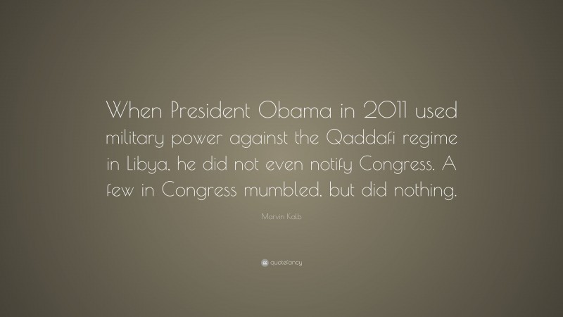 Marvin Kalb Quote: “When President Obama in 2011 used military power against the Qaddafi regime in Libya, he did not even notify Congress. A few in Congress mumbled, but did nothing.”