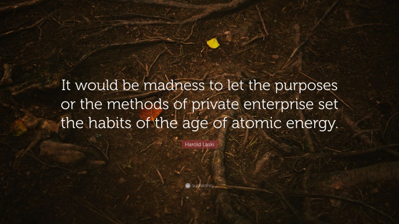 Harold Laski Quote: “It would be madness to let the purposes or the methods of private enterprise set the habits of the age of atomic energy.”