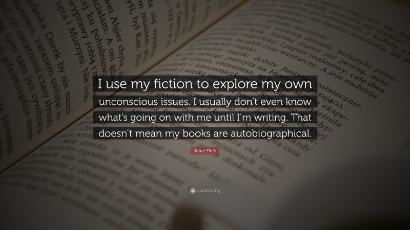 Janet Fitch Quote: “I use my fiction to explore my own unconscious issues. I usually don’t even know what’s going on with me until I’m writing. That doesn’t mean my books are autobiographical.”