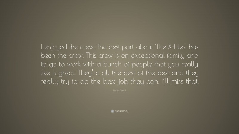 Robert Patrick Quote: “I enjoyed the crew. The best part about ‘The X-Files’ has been the crew. This crew is an exceptional family and to go to work with a bunch of people that you really like is great. They’re all the best of the best and they really try to do the best job they can. I’ll miss that.”