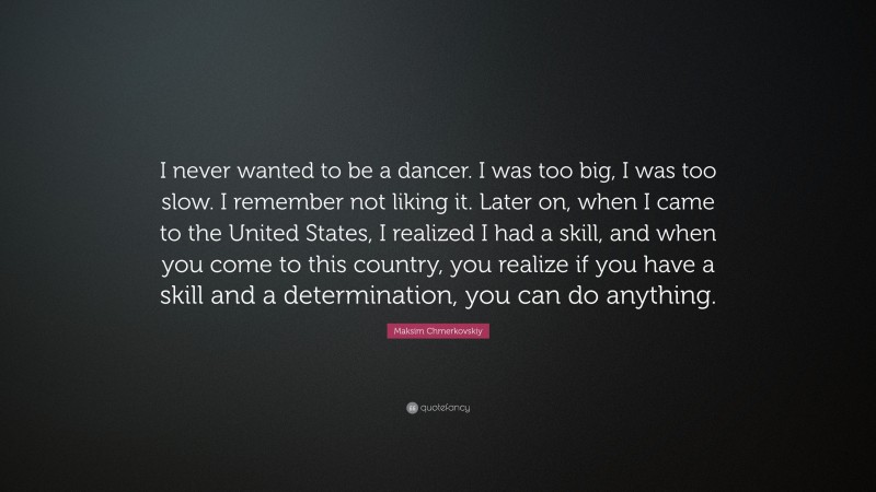 Maksim Chmerkovskiy Quote: “I never wanted to be a dancer. I was too big, I was too slow. I remember not liking it. Later on, when I came to the United States, I realized I had a skill, and when you come to this country, you realize if you have a skill and a determination, you can do anything.”