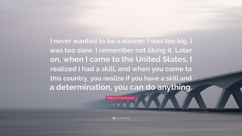 Maksim Chmerkovskiy Quote: “I never wanted to be a dancer. I was too big, I was too slow. I remember not liking it. Later on, when I came to the United States, I realized I had a skill, and when you come to this country, you realize if you have a skill and a determination, you can do anything.”