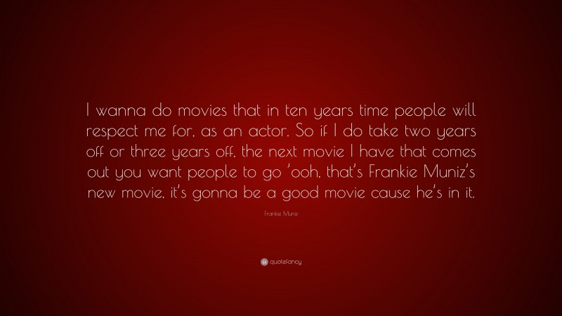 Frankie Muniz Quote: “I wanna do movies that in ten years time people will respect me for, as an actor. So if I do take two years off or three years off, the next movie I have that comes out you want people to go ’ooh, that’s Frankie Muniz’s new movie, it’s gonna be a good movie cause he’s in it.”