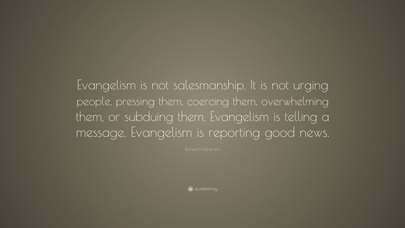 Richard Halverson Quote: “Evangelism is not salesmanship. It is not urging people, pressing them, coercing them, overwhelming them, or subduing them. Evangelism is telling a message. Evangelism is reporting good news.”