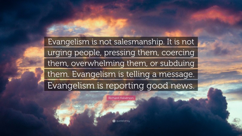 Richard Halverson Quote: “Evangelism is not salesmanship. It is not urging people, pressing them, coercing them, overwhelming them, or subduing them. Evangelism is telling a message. Evangelism is reporting good news.”