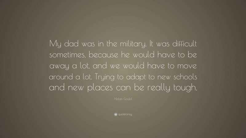 Nolan Gould Quote: “My dad was in the military. It was difficult sometimes, because he would have to be away a lot, and we would have to move around a lot. Trying to adapt to new schools and new places can be really tough.”