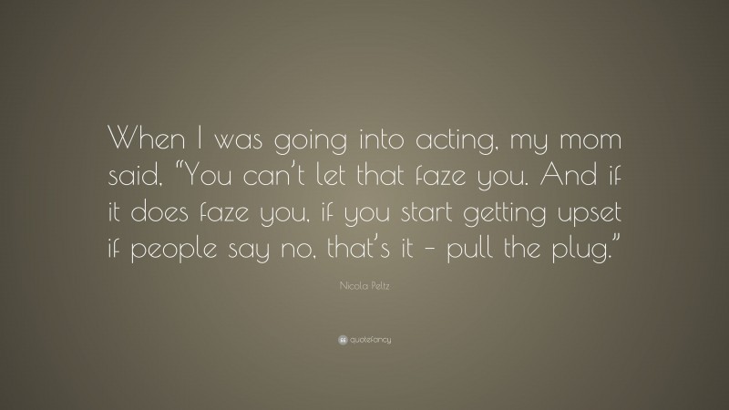 Nicola Peltz Quote: “When I was going into acting, my mom said, “You can’t let that faze you. And if it does faze you, if you start getting upset if people say no, that’s it – pull the plug.””