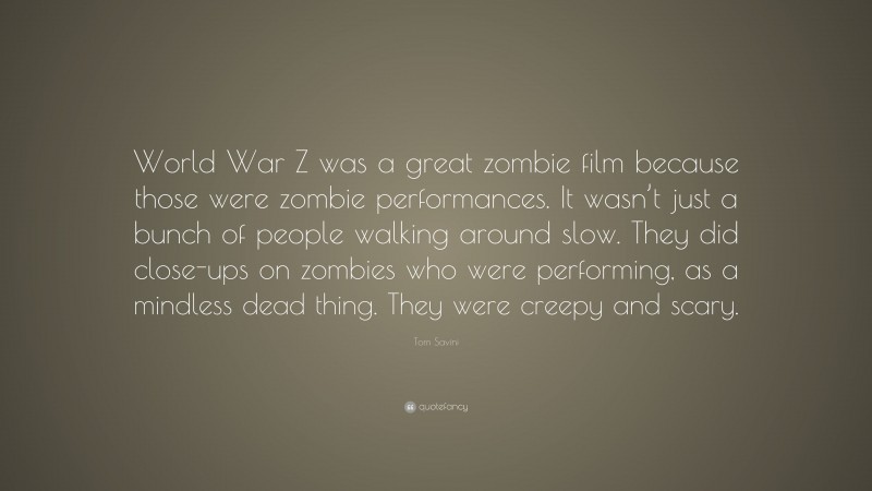 Tom Savini Quote: “World War Z was a great zombie film because those were zombie performances. It wasn’t just a bunch of people walking around slow. They did close-ups on zombies who were performing, as a mindless dead thing. They were creepy and scary.”