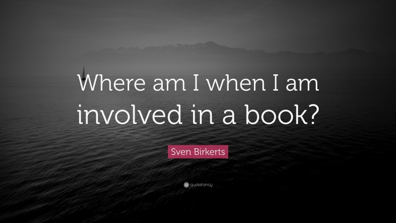 Sven Birkerts Quote: “Where am I when I am involved in a book?”