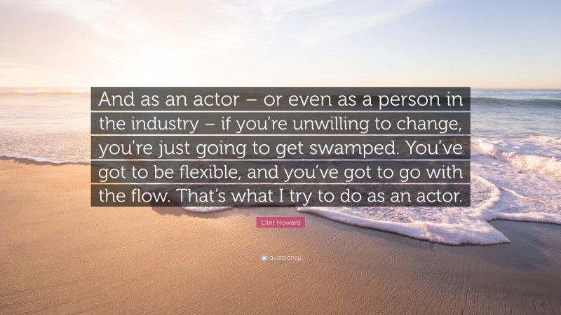 Clint Howard Quote: “And as an actor – or even as a person in the industry – if you’re unwilling to change, you’re just going to get swamped. You’ve got to be flexible, and you’ve got to go with the flow. That’s what I try to do as an actor.”