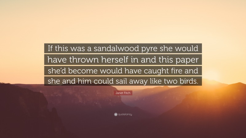 Janet Fitch Quote: “If this was a sandalwood pyre she would have thrown herself in and this paper she’d become would have caught fire and she and him could sail away like two birds.”