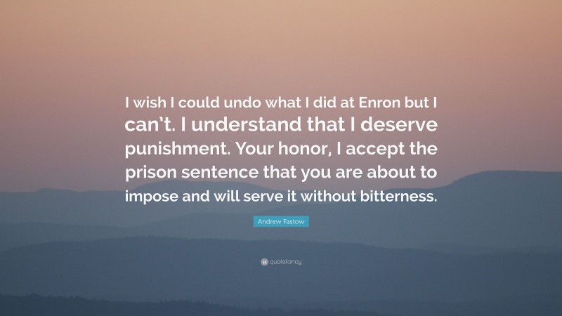 Andrew Fastow Quote: “I wish I could undo what I did at Enron but I can’t. I understand that I deserve punishment. Your honor, I accept the prison sentence that you are about to impose and will serve it without bitterness.”