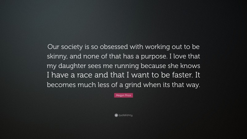 Megyn Price Quote: “Our society is so obsessed with working out to be skinny, and none of that has a purpose. I love that my daughter sees me running because she knows I have a race and that I want to be faster. It becomes much less of a grind when its that way.”