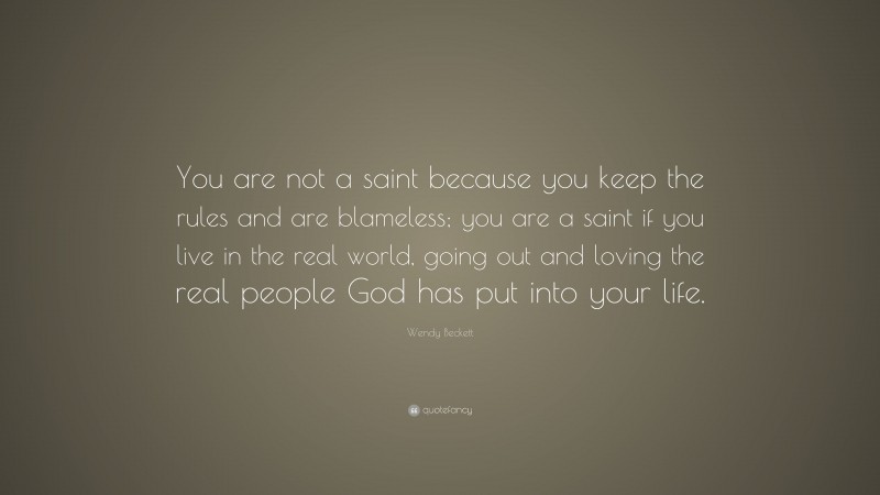 Wendy Beckett Quote: “You are not a saint because you keep the rules and are blameless; you are a saint if you live in the real world, going out and loving the real people God has put into your life.”