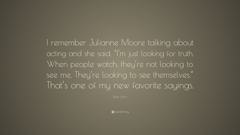 Ryan Hurst Quote: “I remember Julianne Moore talking about acting and she said, “I’m just looking for truth. When people watch, they’re not looking to see me. They’re looking to see themselves.” That’s one of my new favorite sayings.”