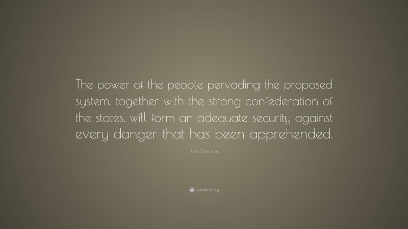John Dickinson Quote: “The power of the people pervading the proposed system, together with the strong confederation of the states, will form an adequate security against every danger that has been apprehended.”