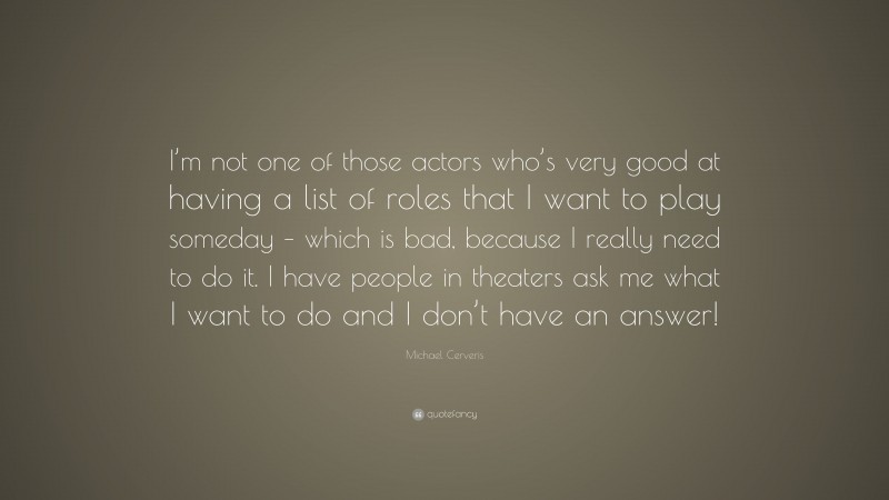 Michael Cerveris Quote: “I’m not one of those actors who’s very good at having a list of roles that I want to play someday – which is bad, because I really need to do it. I have people in theaters ask me what I want to do and I don’t have an answer!”