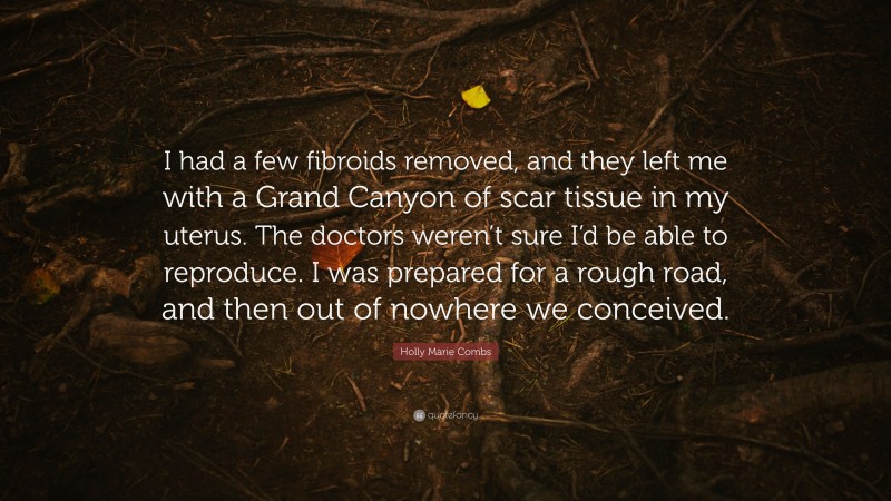 Holly Marie Combs Quote: “I had a few fibroids removed, and they left me with a Grand Canyon of scar tissue in my uterus. The doctors weren’t sure I’d be able to reproduce. I was prepared for a rough road, and then out of nowhere we conceived.”