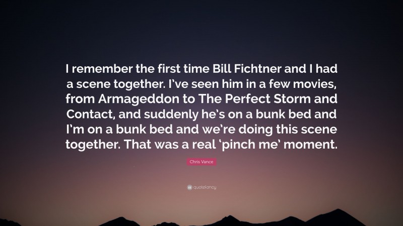 Chris Vance Quote: “I remember the first time Bill Fichtner and I had a scene together. I’ve seen him in a few movies, from Armageddon to The Perfect Storm and Contact, and suddenly he’s on a bunk bed and I’m on a bunk bed and we’re doing this scene together. That was a real ‘pinch me’ moment.”