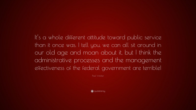 Paul Volcker Quote: “It’s a whole different attitude toward public service than it once was. I tell you, we can all sit around in our old age and moan about it, but I think the administrative processes and the management effectiveness of the federal government are terrible!”