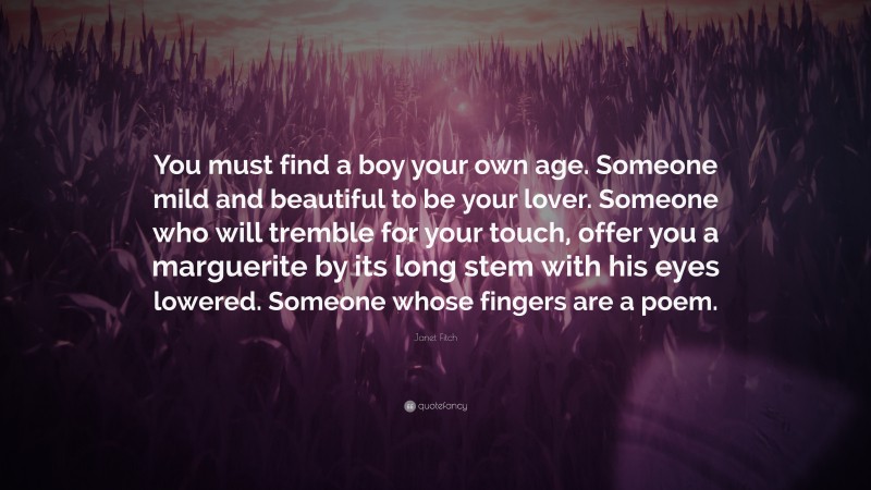 Janet Fitch Quote: “You must find a boy your own age. Someone mild and beautiful to be your lover. Someone who will tremble for your touch, offer you a marguerite by its long stem with his eyes lowered. Someone whose fingers are a poem.”
