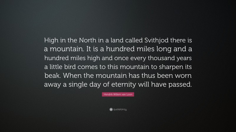 Hendrik Willem van Loon Quote: “High in the North in a land called Svithjod there is a mountain. It is a hundred miles long and a hundred miles high and once every thousand years a little bird comes to this mountain to sharpen its beak. When the mountain has thus been worn away a single day of eternity will have passed.”
