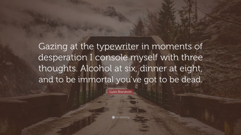 Gyles Brandreth Quote: “Gazing at the typewriter in moments of desperation I console myself with three thoughts. Alcohol at six, dinner at eight, and to be immortal you’ve got to be dead.”