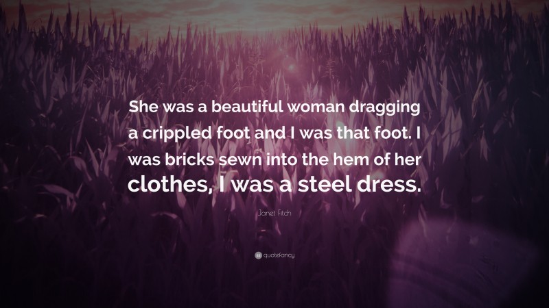 Janet Fitch Quote: “She was a beautiful woman dragging a crippled foot and I was that foot. I was bricks sewn into the hem of her clothes, I was a steel dress.”