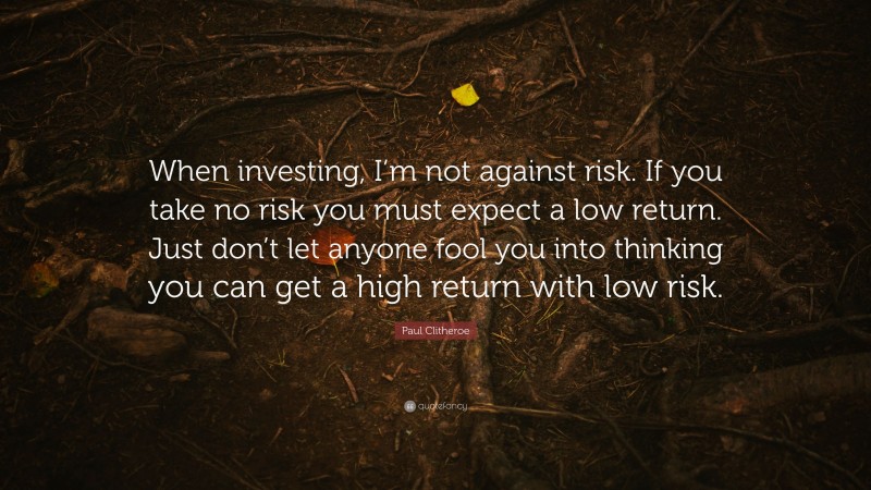 Paul Clitheroe Quote: “When investing, I’m not against risk. If you take no risk you must expect a low return. Just don’t let anyone fool you into thinking you can get a high return with low risk.”