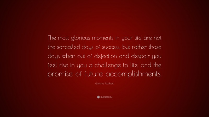 Gustave Flaubert Quote: “The most glorious moments in your life are not the so-called days of success, but rather those days when out of dejection and despair you feel rise in you a challenge to life, and the promise of future accomplishments.”