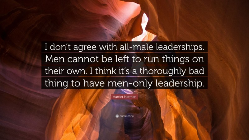 Harriet Harman Quote: “I don’t agree with all-male leaderships. Men cannot be left to run things on their own. I think it’s a thoroughly bad thing to have men-only leadership.”