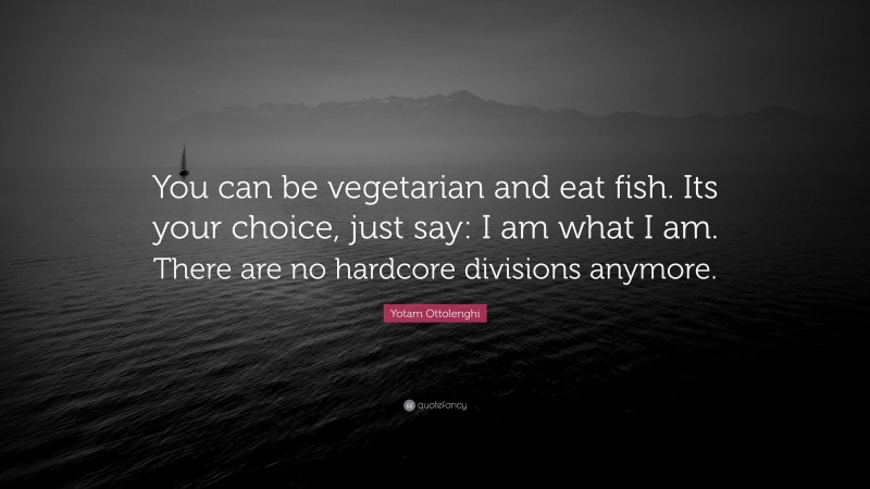 Yotam Ottolenghi Quote: “You can be vegetarian and eat fish. Its your choice, just say: I am what I am. There are no hardcore divisions anymore.”