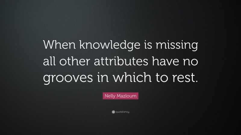 Nelly Mazloum Quote: “When knowledge is missing all other attributes have no grooves in which to rest.”