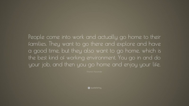 Khandi Alexander Quote: “People come into work and actually go home to their families. They want to go there and explore and have a good time, but they also want to go home, which is the best kind of working environment. You go in and do your job, and then you go home and enjoy your life.”