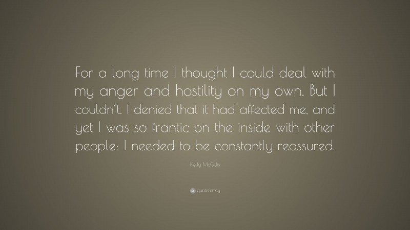 Kelly McGillis Quote: “For a long time I thought I could deal with my anger and hostility on my own. But I couldn’t. I denied that it had affected me, and yet I was so frantic on the inside with other people: I needed to be constantly reassured.”