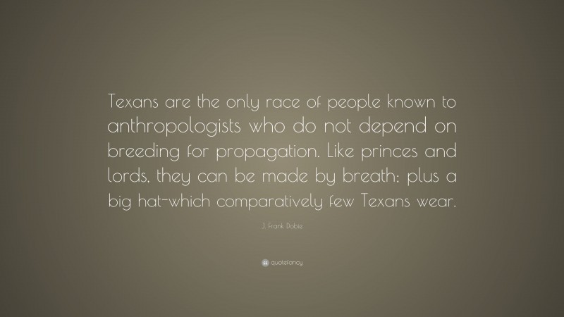 J. Frank Dobie Quote: “Texans are the only race of people known to anthropologists who do not depend on breeding for propagation. Like princes and lords, they can be made by breath; plus a big hat-which comparatively few Texans wear.”