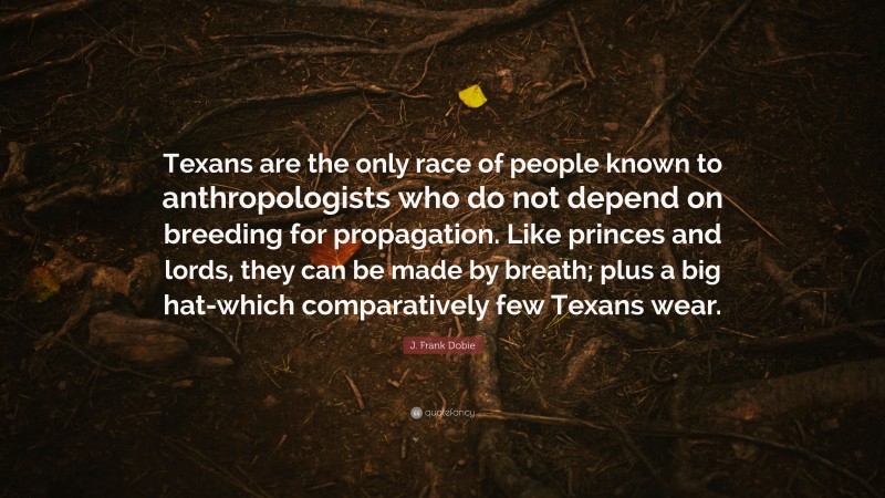 J. Frank Dobie Quote: “Texans are the only race of people known to anthropologists who do not depend on breeding for propagation. Like princes and lords, they can be made by breath; plus a big hat-which comparatively few Texans wear.”