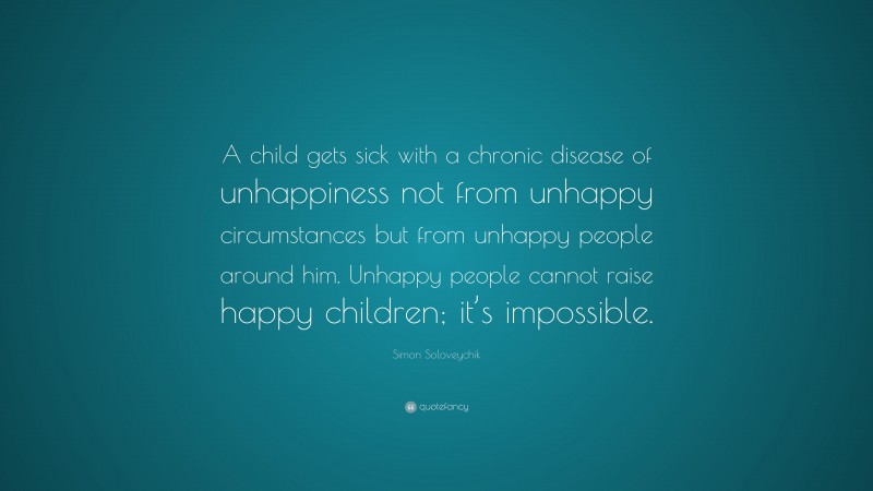 Simon Soloveychik Quote: “A child gets sick with a chronic disease of unhappiness not from unhappy circumstances but from unhappy people around him. Unhappy people cannot raise happy children; it’s impossible.”