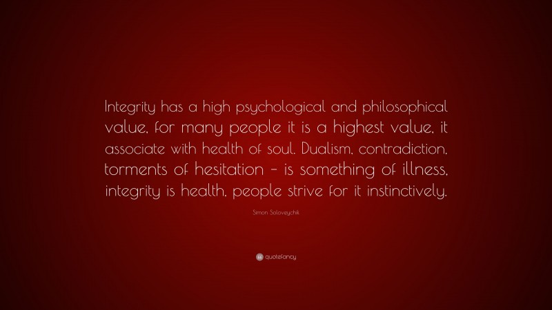 Simon Soloveychik Quote: “Integrity has a high psychological and philosophical value, for many people it is a highest value, it associate with health of soul. Dualism, contradiction, torments of hesitation – is something of illness, integrity is health, people strive for it instinctively.”