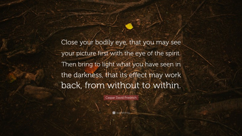 Caspar David Friedrich Quote: “Close your bodily eye, that you may see your picture first with the eye of the spirit. Then bring to light what you have seen in the darkness, that its effect may work back, from without to within.”
