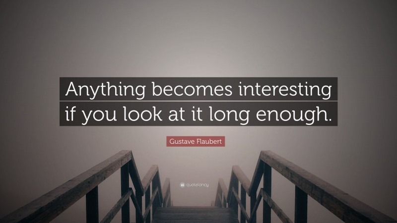 Gustave Flaubert Quote: “Anything becomes interesting if you look at it long enough.”