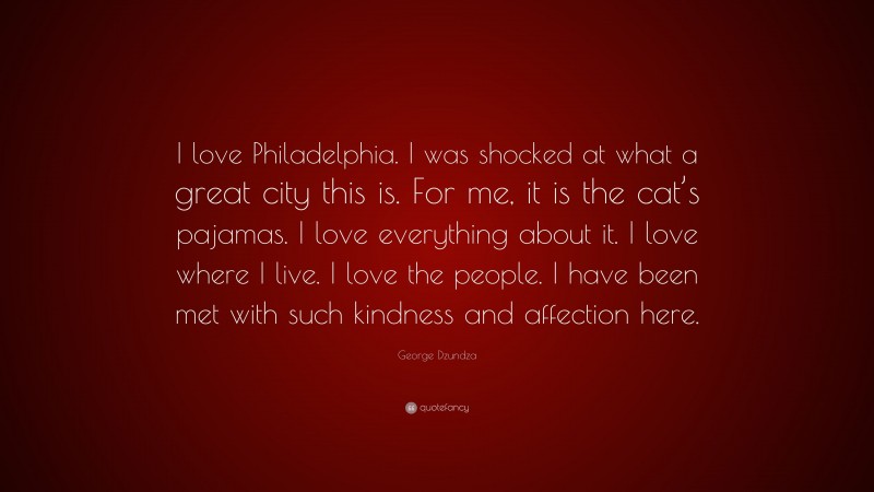 George Dzundza Quote: “I love Philadelphia. I was shocked at what a great city this is. For me, it is the cat’s pajamas. I love everything about it. I love where I live. I love the people. I have been met with such kindness and affection here.”