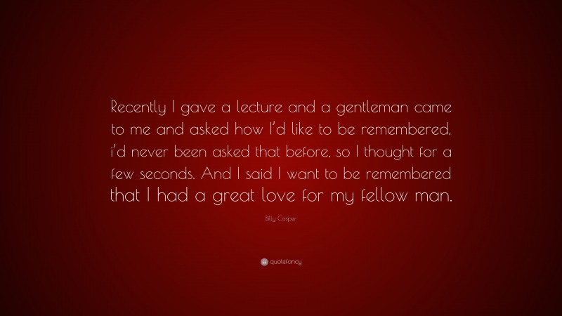 Billy Casper Quote: “Recently I gave a lecture and a gentleman came to me and asked how I’d like to be remembered, i’d never been asked that before, so I thought for a few seconds. And I said I want to be remembered that I had a great love for my fellow man.”