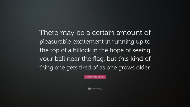 Alister MacKenzie Quote: “There may be a certain amount of pleasurable excitement in running up to the top of a hillock in the hope of seeing your ball near the flag, but this kind of thing one gets tired of as one grows older.”