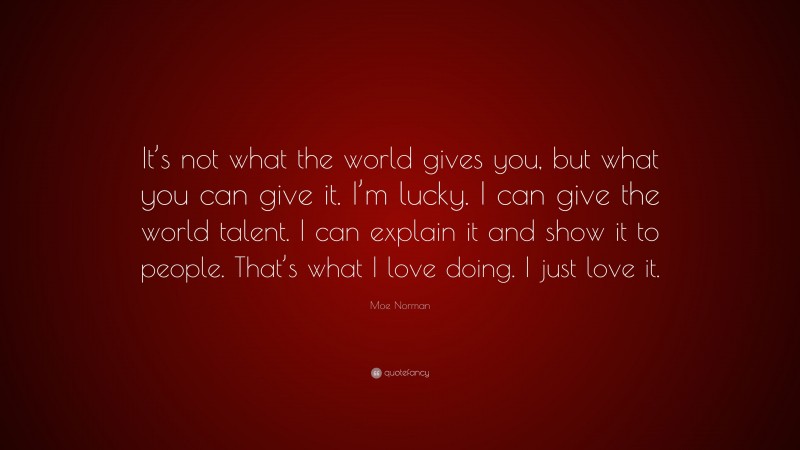 Moe Norman Quote: “It’s not what the world gives you, but what you can give it. I’m lucky. I can give the world talent. I can explain it and show it to people. That’s what I love doing. I just love it.”