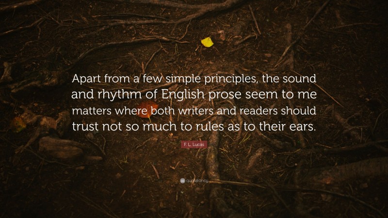 F. L. Lucas Quote: “Apart from a few simple principles, the sound and rhythm of English prose seem to me matters where both writers and readers should trust not so much to rules as to their ears.”