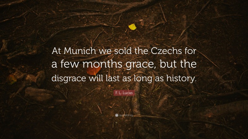 F. L. Lucas Quote: “At Munich we sold the Czechs for a few months grace, but the disgrace will last as long as history.”