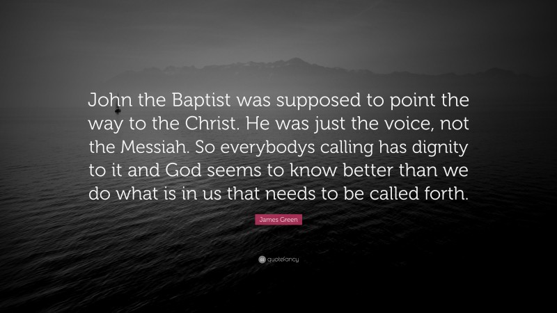James Green Quote: “John the Baptist was supposed to point the way to the Christ. He was just the voice, not the Messiah. So everybodys calling has dignity to it and God seems to know better than we do what is in us that needs to be called forth.”