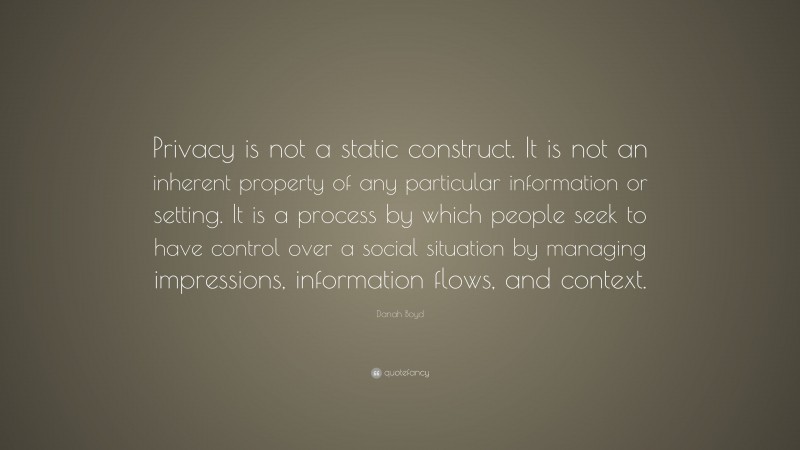 Danah Boyd Quote: “Privacy is not a static construct. It is not an inherent property of any particular information or setting. It is a process by which people seek to have control over a social situation by managing impressions, information flows, and context.”