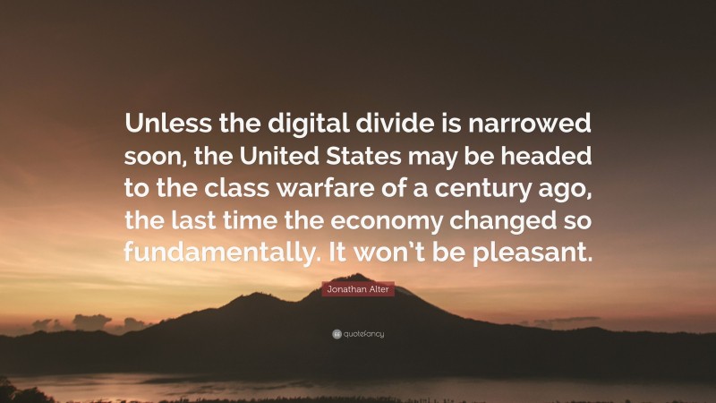 Jonathan Alter Quote: “Unless the digital divide is narrowed soon, the United States may be headed to the class warfare of a century ago, the last time the economy changed so fundamentally. It won’t be pleasant.”
